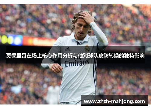 莫德里奇在场上核心作用分析与他对球队攻防转换的独特影响